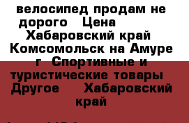 велосипед продам не дорого › Цена ­ 2 000 - Хабаровский край, Комсомольск-на-Амуре г. Спортивные и туристические товары » Другое   . Хабаровский край